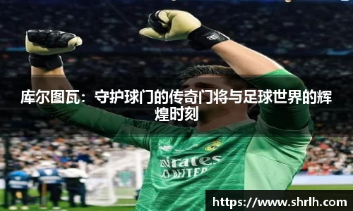 库尔图瓦：守护球门的传奇门将与足球世界的辉煌时刻