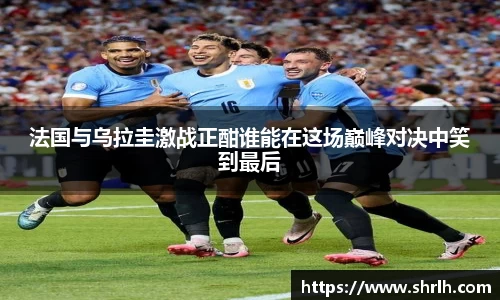 法国与乌拉圭激战正酣谁能在这场巅峰对决中笑到最后