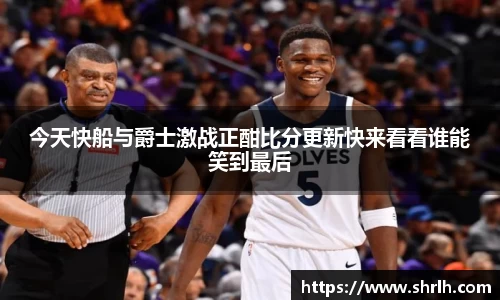今天快船与爵士激战正酣比分更新快来看看谁能笑到最后