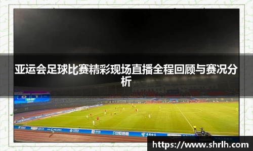 亚运会足球比赛精彩现场直播全程回顾与赛况分析
